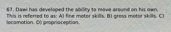 67. Dawi has developed the ability to move around on his own. This is referred to as: A) fine motor skills. B) gross motor skills. C) locomotion. D) proprioception.