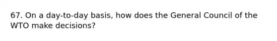 67. On a day-to-day basis, how does the General Council of the WTO make decisions?