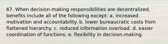 67. When decision-making responsibilities are decentralized, benefits include all of the following except: a. increased motivation and accountability. b. lower bureaucratic costs from flattened hierarchy. c. reduced information overload. d. easier coordination of functions. e. flexibility in decision-making.