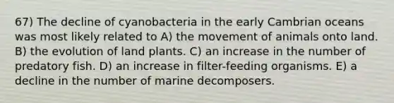 67) The decline of cyanobacteria in the early Cambrian oceans was most likely related to A) the movement of animals onto land. B) the evolution of land plants. C) an increase in the number of predatory fish. D) an increase in filter-feeding organisms. E) a decline in the number of marine decomposers.