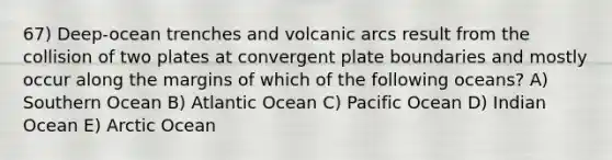 67) Deep-ocean trenches and volcanic arcs result from the collision of two plates at convergent plate boundaries and mostly occur along the margins of which of the following oceans? A) Southern Ocean B) Atlantic Ocean C) Pacific Ocean D) Indian Ocean E) Arctic Ocean