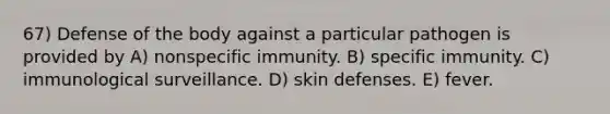 67) Defense of the body against a particular pathogen is provided by A) nonspecific immunity. B) specific immunity. C) immunological surveillance. D) skin defenses. E) fever.