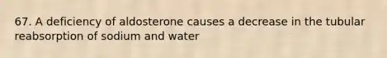 67. A deficiency of aldosterone causes a decrease in the tubular reabsorption of sodium and water