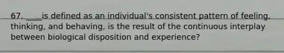 67. ____is defined as an individual's consistent pattern of feeling, thinking, and behaving, is the result of the continuous interplay between biological disposition and experience?