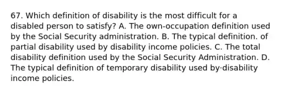 67. Which definition of disability is the most difficult for a disabled person to satisfy? A. The own-occupation definition used by the Social Security administration. B. The typical definition. of partial disability used by disability income policies. C. The total disability definition used by the Social Security Administration. D. The typical definition of temporary disability used by·disability income policies.