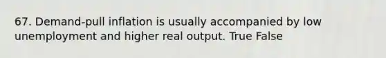 67. Demand-pull inflation is usually accompanied by low unemployment and higher real output. True False