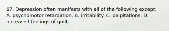 67. Depression often manifests with all of the following except: A. psychomotor retardation. B. irritability. C. palpitations. D. increased feelings of guilt.