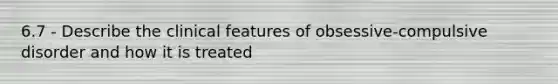 6.7 - Describe the clinical features of obsessive-compulsive disorder and how it is treated