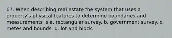 67. When describing real estate the system that uses a property's physical features to determine boundaries and measurements is a. rectangular survey. b. government survey. c. metes and bounds. d. lot and block.