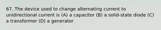 67. The device used to change alternating current to unidirectional current is (A) a capacitor (B) a solid-state diode (C) a transformer (D) a generator