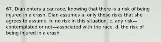 67. Dian enters a car race, knowing that there is a risk of being injured in a crash. Dian assumes a. only those risks that she agrees to assume. b. no risk in this situation. c. any risk—contemplated or not—associated with the race. d. the risk of being injured in a crash.