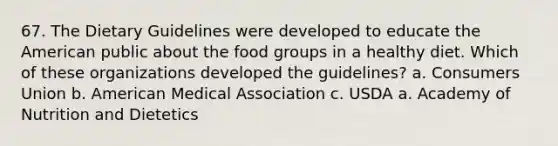 67. The Dietary Guidelines were developed to educate the American public about the food groups in a healthy diet. Which of these organizations developed the guidelines? a. Consumers Union b. American Medical Association c. USDA a. Academy of Nutrition and Dietetics