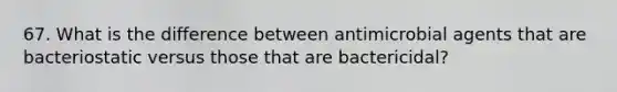 67. What is the difference between antimicrobial agents that are bacteriostatic versus those that are bactericidal?