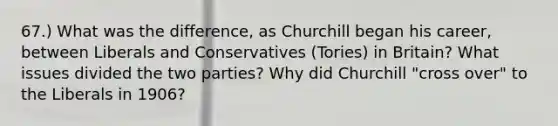 67.) What was the difference, as Churchill began his career, between Liberals and Conservatives (Tories) in Britain? What issues divided the two parties? Why did Churchill "cross over" to the Liberals in 1906?