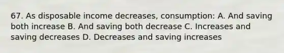 67. As disposable income decreases, consumption: A. And saving both increase B. And saving both decrease C. Increases and saving decreases D. Decreases and saving increases