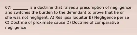 67) ________ is a doctrine that raises a presumption of negligence and switches the burden to the defendant to prove that he or she was not negligent. A) Res ipsa loquitur B) Negligence per se C) Doctrine of proximate cause D) Doctrine of comparative negligence