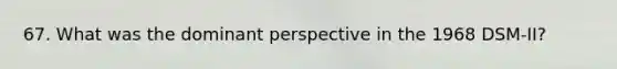 67. What was the dominant perspective in the 1968 DSM-II?