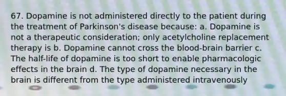 67. Dopamine is not administered directly to the patient during the treatment of Parkinson's disease because: a. Dopamine is not a therapeutic consideration; only acetylcholine replacement therapy is b. Dopamine cannot cross the blood-brain barrier c. The half-life of dopamine is too short to enable pharmacologic effects in the brain d. The type of dopamine necessary in the brain is different from the type administered intravenously