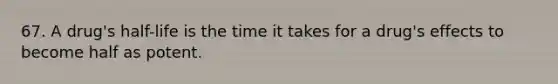 67. A drug's half-life is the time it takes for a drug's effects to become half as potent.