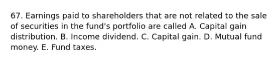 67. Earnings paid to shareholders that are not related to the sale of securities in the fund's portfolio are called A. Capital gain distribution. B. Income dividend. C. Capital gain. D. Mutual fund money. E. Fund taxes.