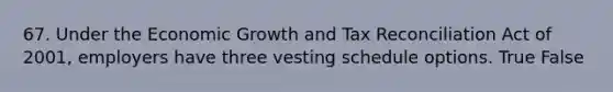 67. Under the Economic Growth and Tax Reconciliation Act of 2001, employers have three vesting schedule options. True False