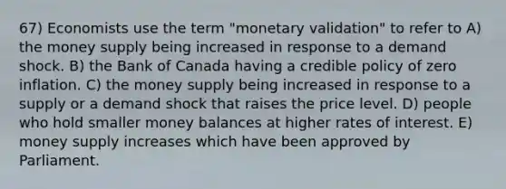 67) Economists use the term "monetary validation" to refer to A) the money supply being increased in response to a demand shock. B) the Bank of Canada having a credible policy of zero inflation. C) the money supply being increased in response to a supply or a demand shock that raises the price level. D) people who hold smaller money balances at higher rates of interest. E) money supply increases which have been approved by Parliament.