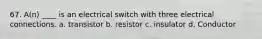 67. A(n) ____ is an electrical switch with three electrical connections. a. transistor b. resistor c. insulator d. Conductor