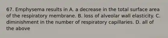 67. Emphysema results in A. a decrease in the total surface area of the respiratory membrane. B. loss of alveolar wall elasticity. C. diminishment in the number of respiratory capillaries. D. all of the above