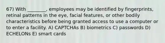 67) With ________, employees may be identified by fingerprints, retinal patterns in the eye, facial features, or other bodily characteristics before being granted access to use a computer or to enter a facility. A) CAPTCHAs B) biometrics C) passwords D) ECHELONs E) smart cards