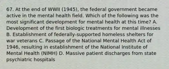 67. At the end of WWII (1945), the federal government became active in the mental health field. Which of the following was the most significant development for mental health at this time? A. Development of the first biologic treatments for mental illnesses B. Establishment of federally-supported homeless shelters for war veterans C. Passage of the National Mental Health Act of 1946, resulting in establishment of the National Institute of Mental Health (NIMH) D. Massive patient discharges from state psychiatric hospitals