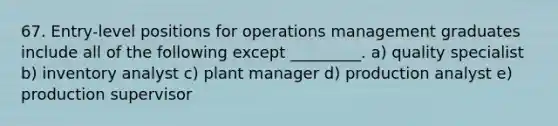 67. Entry-level positions for operations management graduates include all of the following except _________. a) quality specialist b) inventory analyst c) plant manager d) production analyst e) production supervisor