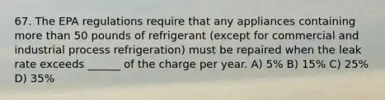 67. The EPA regulations require that any appliances containing more than 50 pounds of refrigerant (except for commercial and industrial process refrigeration) must be repaired when the leak rate exceeds ______ of the charge per year. A) 5% B) 15% C) 25% D) 35%