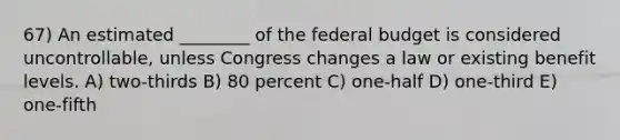 67) An estimated ________ of the federal budget is considered uncontrollable, unless Congress changes a law or existing benefit levels. A) two-thirds B) 80 percent C) one-half D) one-third E) one-fifth