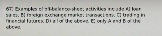 67) Examples of off-balance-sheet activities include A) loan sales. B) foreign exchange market transactions. C) trading in financial futures. D) all of the above. E) only A and B of the above.