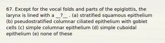 67. Except for the vocal folds and parts of the epiglottis, the larynx is lined with a __?__ . (a) stratified squamous epithelium (b) pseudostratified columnar ciliated epithelium with goblet cells (c) simple columnar epithelium (d) simple cuboidal epithelium (e) none of these