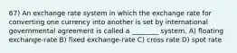 67) An exchange rate system in which the exchange rate for converting one currency into another is set by international governmental agreement is called a ________ system. A) floating exchange-rate B) fixed exchange-rate C) cross rate D) spot rate