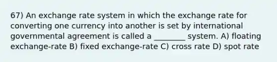 67) An exchange rate system in which the exchange rate for converting one currency into another is set by international governmental agreement is called a ________ system. A) floating exchange-rate B) fixed exchange-rate C) cross rate D) spot rate