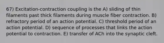 67) Excitation-contraction coupling is the A) sliding of thin filaments past thick filaments during muscle fiber contraction. B) refractory period of an action potential. C) threshold period of an action potential. D) sequence of processes that links the action potential to contraction. E) transfer of ACh into the synaptic cleft.