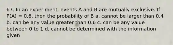 67. In an experiment, events A and B are mutually exclusive. If P(A) = 0.6, then the probability of B a. cannot be larger than 0.4 b. can be any value greater than 0.6 c. can be any value between 0 to 1 d. cannot be determined with the information given