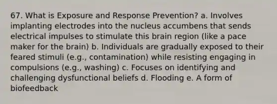 67. What is Exposure and Response Prevention? a. Involves implanting electrodes into the nucleus accumbens that sends electrical impulses to stimulate this brain region (like a pace maker for the brain) b. Individuals are gradually exposed to their feared stimuli (e.g., contamination) while resisting engaging in compulsions (e.g., washing) c. Focuses on identifying and challenging dysfunctional beliefs d. Flooding e. A form of biofeedback