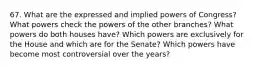 67. What are the expressed and implied powers of Congress? What powers check the powers of the other branches? What powers do both houses have? Which powers are exclusively for the House and which are for the Senate? Which powers have become most controversial over the years?