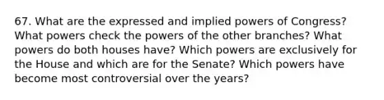 67. What are the expressed and implied powers of Congress? What powers check the powers of the other branches? What powers do both houses have? Which powers are exclusively for the House and which are for the Senate? Which powers have become most controversial over the years?