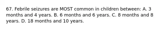 67. Febrile seizures are MOST common in children between: A. 3 months and 4 years. B. 6 months and 6 years. C. 8 months and 8 years. D. 18 months and 10 years.