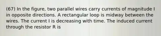 (67) In the figure, two parallel wires carry currents of magnitude I in opposite directions. A rectangular loop is midway between the wires. The current I is decreasing with time. The induced current through the resistor R is