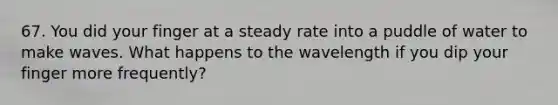 67. You did your finger at a steady rate into a puddle of water to make waves. What happens to the wavelength if you dip your finger more frequently?