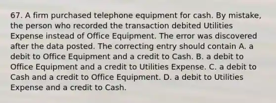 67. A firm purchased telephone equipment for cash. By mistake, the person who recorded the transaction debited Utilities Expense instead of Office Equipment. The error was discovered after the data posted. The correcting entry should contain A. a debit to Office Equipment and a credit to Cash. B. a debit to Office Equipment and a credit to Utilities Expense. C. a debit to Cash and a credit to Office Equipment. D. a debit to Utilities Expense and a credit to Cash.