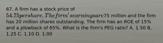 67. A firm has a stock price of 54.75 per share. The firm's earnings are75 million and the firm has 20 million shares outstanding. The firm has an ROE of 15% and a plowback of 65%. What is the firm's PEG ratio? A. 1.50 B. 1.25 C. 1.10 D. 1.00