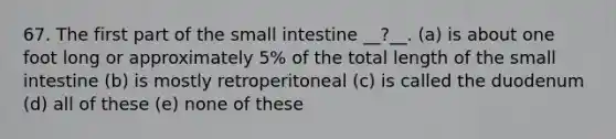 67. The first part of the small intestine __?__. (a) is about one foot long or approximately 5% of the total length of the small intestine (b) is mostly retroperitoneal (c) is called the duodenum (d) all of these (e) none of these