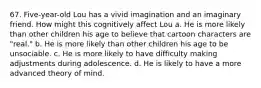 67. Five-year-old Lou has a vivid imagination and an imaginary friend. How might this cognitively affect Lou a. He is more likely than other children his age to believe that cartoon characters are "real." b. He is more likely than other children his age to be unsociable. c. He is more likely to have difficulty making adjustments during adolescence. d. He is likely to have a more advanced theory of mind.