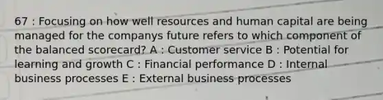 67 : Focusing on how well resources and human capital are being managed for the companys future refers to which component of the balanced scorecard? A : Customer service B : Potential for learning and growth C : Financial performance D : Internal business processes E : External business processes